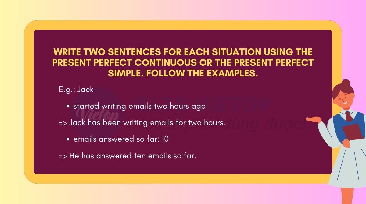 Write two sentences for each situation using the Present perfect continuous or the Present perfect simple. Follow the examples